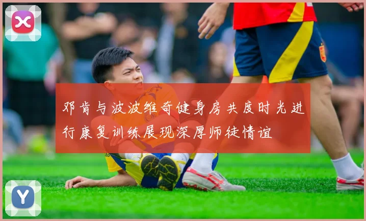 邓肯与波波维奇健身房共度时光进行康复训练展现深厚师徒情谊