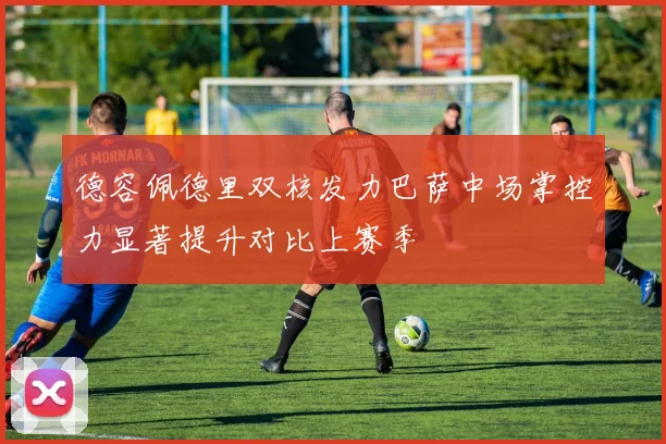 德容佩德里双核发力巴萨中场掌控力显著提升对比上赛季