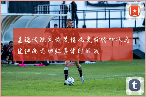 基德谈欧文恢复情况良好精神状态佳但尚无回归具体时间表