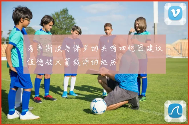 考辛斯谈与保罗的共鸣回忆因建议伍德被火箭裁掉的经历