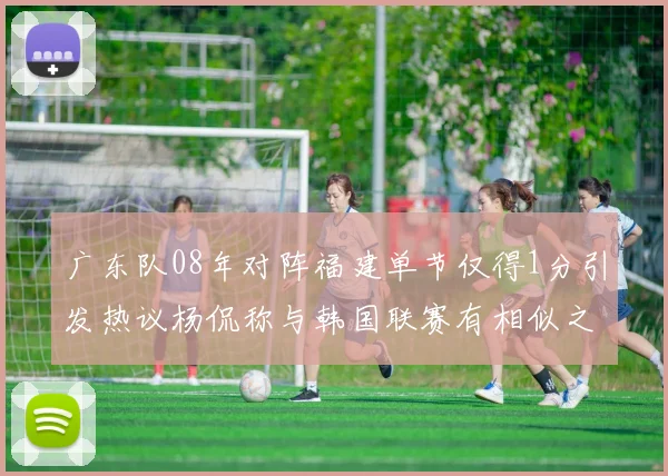 广东队08年对阵福建单节仅得1分引发热议杨侃称与韩国联赛有相似之处