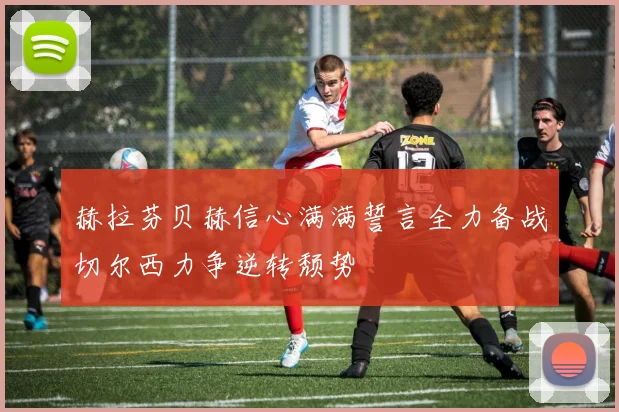 赫拉芬贝赫信心满满誓言全力备战切尔西力争逆转颓势