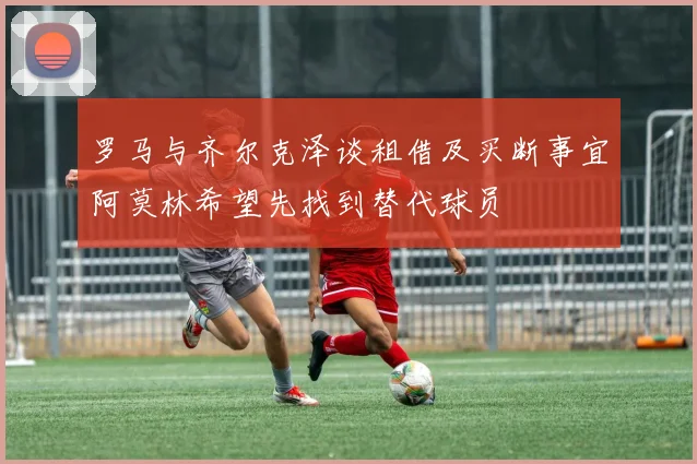 罗马与齐尔克泽谈租借及买断事宜阿莫林希望先找到替代球员