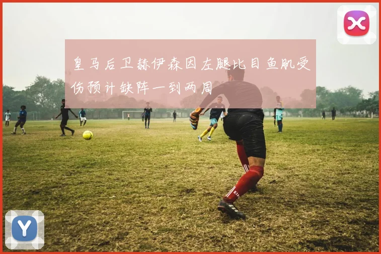 皇马后卫赫伊森因左腿比目鱼肌受伤预计缺阵一到两周