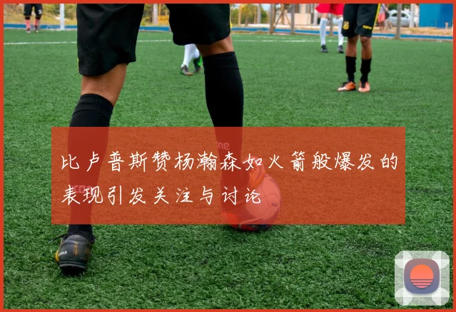 比卢普斯赞杨瀚森如火箭般爆发的表现引发关注与讨论