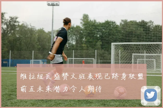 维拉纽瓦盛赞文班表现已跻身联盟前五未来潜力令人期待