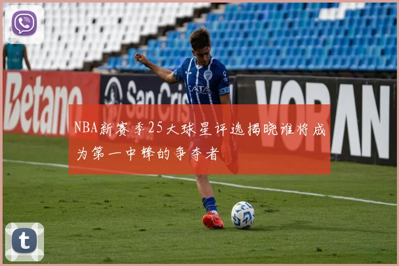 NBA新赛季25大球星评选揭晓谁将成为第一中锋的争夺者