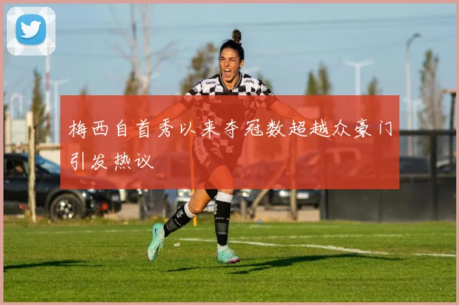 梅西自首秀以来夺冠数超越众豪门引发热议