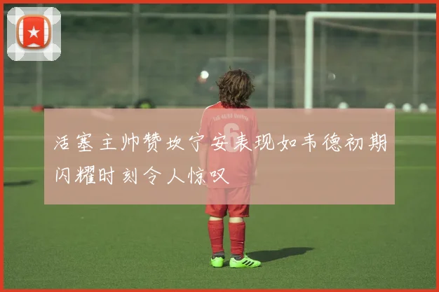 活塞主帅赞坎宁安表现如韦德初期闪耀时刻令人惊叹