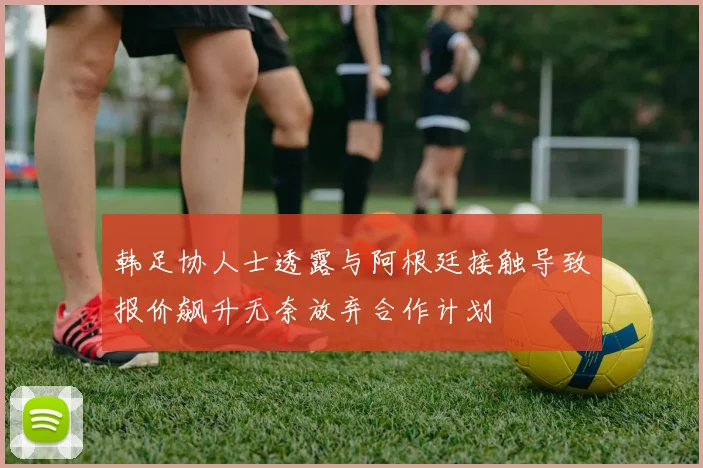 韩足协人士透露与阿根廷接触导致报价飙升无奈放弃合作计划