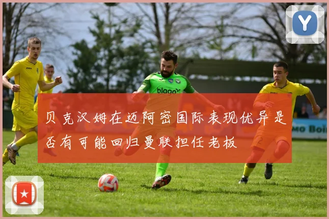贝克汉姆在迈阿密国际表现优异是否有可能回归曼联担任老板