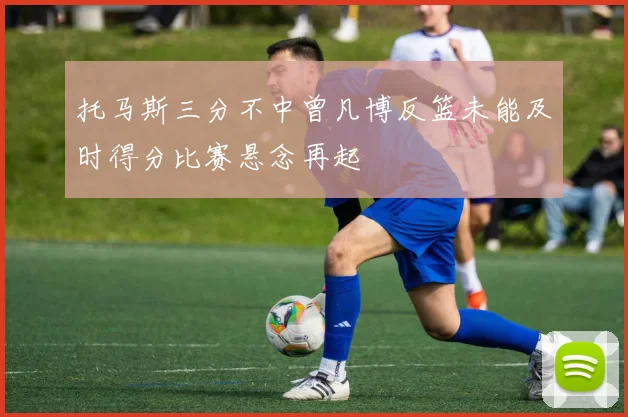 托马斯三分不中曾凡博反篮未能及时得分比赛悬念再起