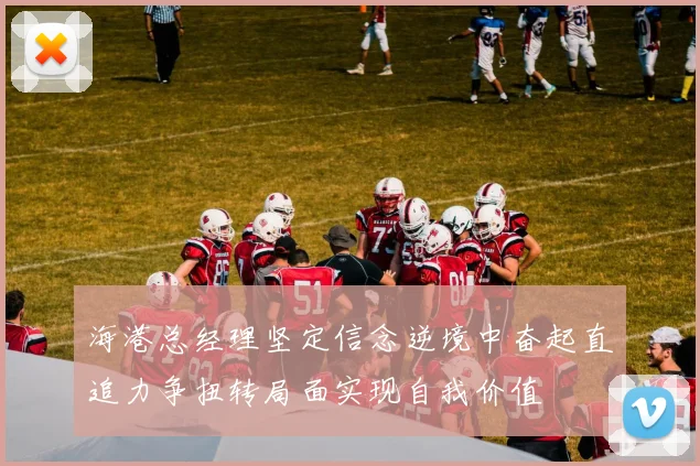 海港总经理坚定信念逆境中奋起直追力争扭转局面实现自我价值