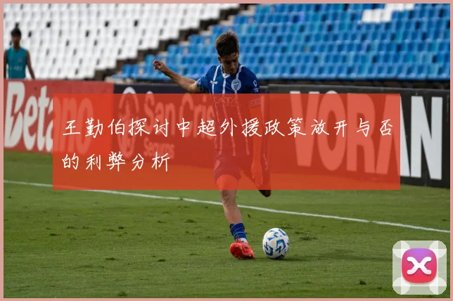 王勤伯探讨中超外援政策放开与否的利弊分析