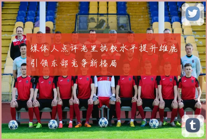 媒体人点评老里执教水平提升雄鹿引领东部竞争新格局