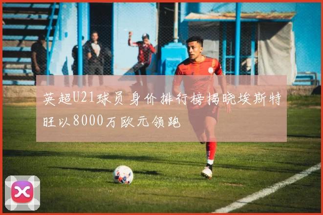 英超U21球员身价排行榜揭晓埃斯特旺以8000万欧元领跑
