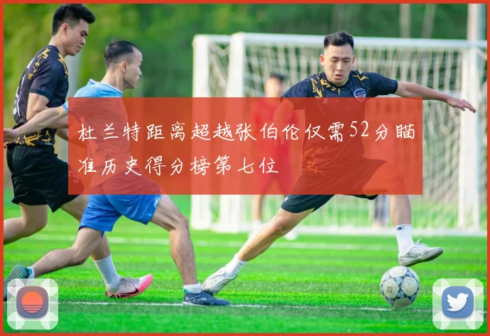 杜兰特距离超越张伯伦仅需52分瞄准历史得分榜第七位
