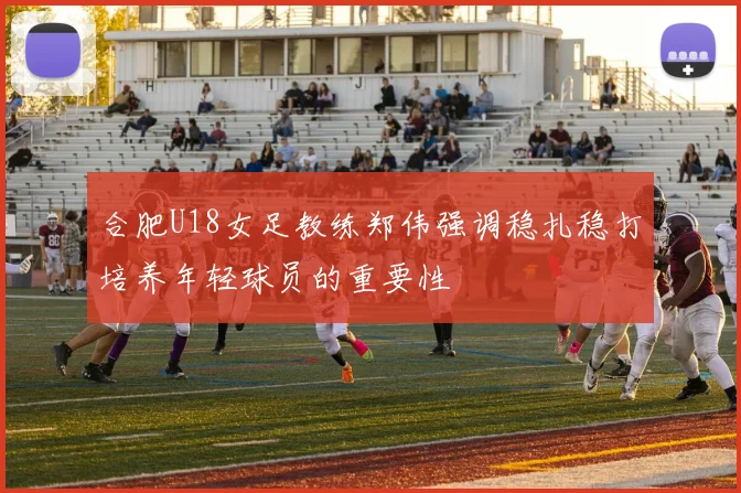 合肥U18女足教练郑伟强调稳扎稳打培养年轻球员的重要性