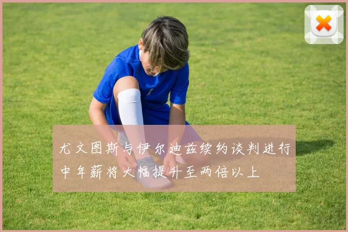 尤文图斯与伊尔迪兹续约谈判进行中年薪将大幅提升至两倍以上