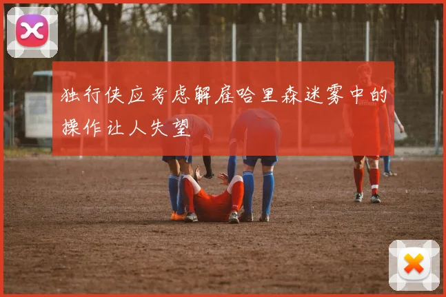 独行侠应考虑解雇哈里森迷雾中的操作让人失望