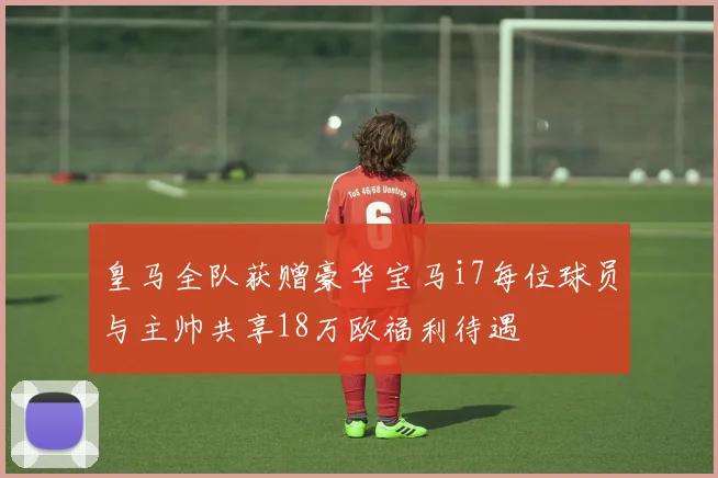 皇马全队获赠豪华宝马i7每位球员与主帅共享18万欧福利待遇