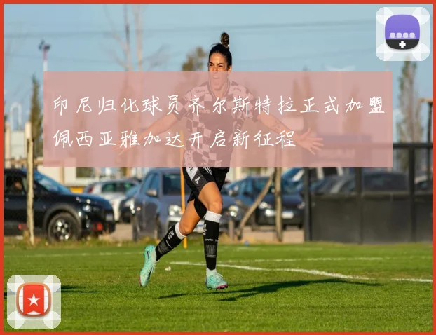 印尼归化球员齐尔斯特拉正式加盟佩西亚雅加达开启新征程